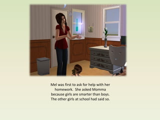 Mel was first to ask for help with her
  homework. She asked Momma
because girls are smarter than boys.
The other girls at school had said so.
 