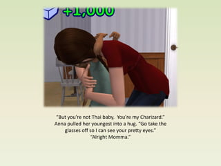 “But you’re not Thai baby. You’re my Charizard.”
Anna pulled her youngest into a hug. “Go take the
    glasses off so I can see your pretty eyes.”
                “Alright Momma.”
 