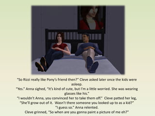 “So Rizzi really like Pony’s friend then?” Cleve asked later once the kids were
                                        asleep.
“Yes.” Anna sighed, “It’s kind of cute, but I’m a little worried. She was wearing
                                   glasses like his.”
 “I wouldn’t Anna, you convinced her to take them off.” Cleve patted her leg,
   “She’ll grow out of it. Wasn’t there someone you looked up to as a kid?”
                            “I guess so.” Anna relented.
      Cleve grinned, “So when are you gonna paint a picture of me eh?”
 