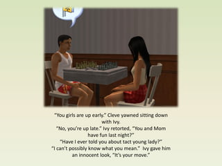 “You girls are up early.” Cleve yawned sitting down
                        with Ivy.
   “No, you’re up late.” Ivy retorted, “You and Mom
                  have fun last night?”
    “Have I ever told you about tact young lady?”
“I can’t possibly know what you mean.” Ivy gave him
          an innocent look, “It’s your move.”
 