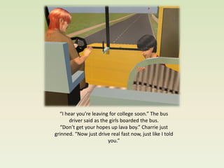 “I hear you’re leaving for college soon.” The bus
      driver said as the girls boarded the bus.
   “Don’t get your hopes up lava boy.” Charrie just
grinned. “Now just drive real fast now, just like I told
                        you.”
 