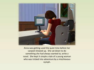 Anna was getting used the quiet time before her
    carpool showed up. She sat down to do
  something she had always wanted to, write a
novel. She kept it simple a tale of a young woman
who was tricked into adventure by a mischievous
                      nymph.
 