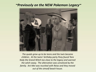 ~Previously on the NEW Pokemon Legacy~




     The quads grew up to be teens and the twin became
    children. At the twins’ birthday party Pony found Tara
  Kody the Grand Witch too close to the legacy and warned
    the witch away. The altercation was unnoticed by the
  family. Ani-Mei was reunited with Reias and they moved
               out of the simself beach house.
 
