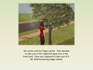 She wrote until her fingers ached. Then decided
  to take care of the neglected apple tree in the
front yard. Cleve was supposed to take care of it.
        Mr. Gold Gardening badge indeed.
 