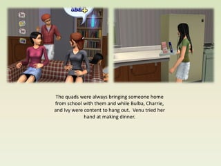 The quads were always bringing someone home
from school with them and while Bulba, Charrie,
and Ivy were content to hang out. Venu tried her
             hand at making dinner.
 