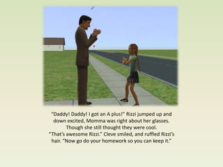 “Daddy! Daddy! I got an A plus!” Rizzi jumped up and
  down excited, Momma was right about her glasses.
        Though she still thought they were cool.
“That’s awesome Rizzi.” Cleve smiled, and ruffled Rizzi’s
 hair. “Now go do your homework so you can keep it.”
 