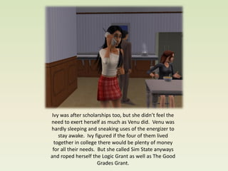 Ivy was after scholarships too, but she didn’t feel the
need to exert herself as much as Venu did. Venu was
hardly sleeping and sneaking uses of the energizer to
    stay awake. Ivy figured if the four of them lived
  together in college there would be plenty of money
 for all their needs. But she called Sim State anyways
and roped herself the Logic Grant as well as The Good
                      Grades Grant.
 