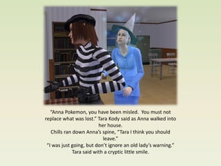 “Anna Pokemon, you have been misled. You must not
replace what was lost.” Tara Kody said as Anna walked into
                          her house.
   Chills ran down Anna’s spine, “Tara I think you should
                            leave.”
 “I was just going, but don’t ignore an old lady’s warning.”
              Tara said with a cryptic little smile.
 