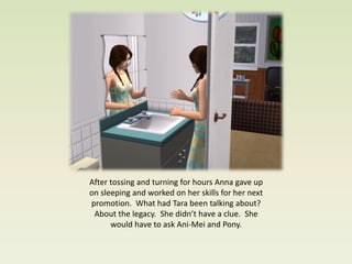 After tossing and turning for hours Anna gave up
on sleeping and worked on her skills for her next
promotion. What had Tara been talking about?
 About the legacy. She didn’t have a clue. She
      would have to ask Ani-Mei and Pony.
 