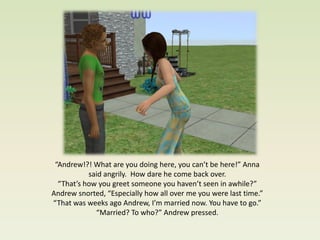 “Andrew!?! What are you doing here, you can’t be here!” Anna
           said angrily. How dare he come back over.
  “That’s how you greet someone you haven’t seen in awhile?”
Andrew snorted, “Especially how all over me you were last time.”
“That was weeks ago Andrew, I’m married now. You have to go.”
             “Married? To who?” Andrew pressed.
 
