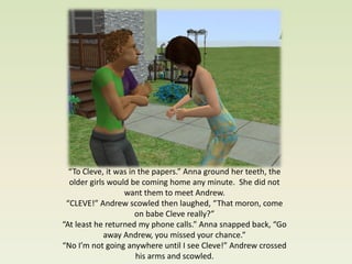 “To Cleve, it was in the papers.” Anna ground her teeth, the
  older girls would be coming home any minute. She did not
                  want them to meet Andrew.
 “CLEVE!” Andrew scowled then laughed, “That moron, come
                      on babe Cleve really?”
“At least he returned my phone calls.” Anna snapped back, “Go
             away Andrew, you missed your chance.”
“No I’m not going anywhere until I see Cleve!” Andrew crossed
                      his arms and scowled.
 