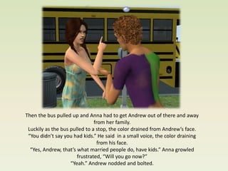 Then the bus pulled up and Anna had to get Andrew out of there and away
                               from her family.
 Luckily as the bus pulled to a stop, the color drained from Andrew’s face.
 “You didn’t say you had kids.” He said in a small voice, the color draining
                                 from his face.
  “Yes, Andrew, that’s what married people do, have kids.” Anna growled
                       frustrated, “Will you go now?”
                    “Yeah.” Andrew nodded and bolted.
 