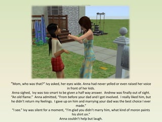 “Mom, who was that?” Ivy asked, her eyes wide. Anna had never yelled or even raised her voice
                                        in front of her kids.
 Anna sighed, Ivy was too smart to be given a half way answer. Andrew was finally out of sight.
“An old flame.” Anna admitted, “From before your dad and I got involved. I really liked him, but
he didn’t return my feelings. I gave up on him and marrying your dad was the best choice I ever
                                               made.”
 “I see.” Ivy was silent for a moment, “I’m glad you didn’t marry him, what kind of moron paints
                                            his shirt on.”
                                   Anna couldn’t help but laugh.
 