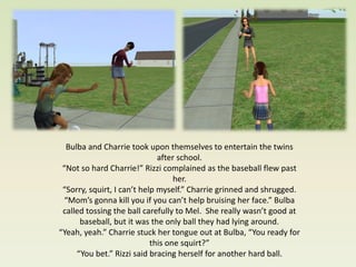 Bulba and Charrie took upon themselves to entertain the twins
                              after school.
 “Not so hard Charrie!” Rizzi complained as the baseball flew past
                                   her.
 “Sorry, squirt, I can’t help myself.” Charrie grinned and shrugged.
  “Mom’s gonna kill you if you can’t help bruising her face.” Bulba
 called tossing the ball carefully to Mel. She really wasn’t good at
      baseball, but it was the only ball they had lying around.
“Yeah, yeah.” Charrie stuck her tongue out at Bulba, “You ready for
                            this one squirt?”
     “You bet.” Rizzi said bracing herself for another hard ball.
 