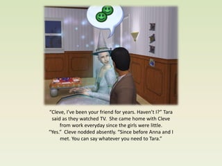 “Cleve, I’ve been your friend for years. Haven’t I?” Tara
 said as they watched TV. She came home with Cleve
     from work everyday since the girls were little.
“Yes.” Cleve nodded absently. “Since before Anna and I
     met. You can say whatever you need to Tara.”
 