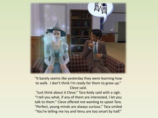 “It barely seems like yesterday they were learning how
 to walk. I don’t think I’m ready for them to grow up.”
                        Cleve said.
 “Just think about it Cleve.” Tara Kody said with a sigh.
“I tell you what, if any of them are interested, I let you
talk to them.” Cleve offered not wanting to upset Tara.
“Perfect, young minds are always curious.” Tara smiled
“You’re telling me Ivy and Venu are too smart by half.”
 