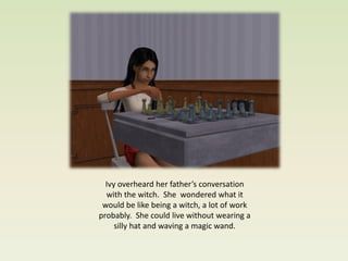 Ivy overheard her father’s conversation
  with the witch. She wondered what it
 would be like being a witch, a lot of work
probably. She could live without wearing a
     silly hat and waving a magic wand.
 