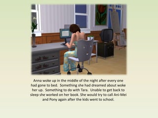 Anna woke up in the middle of the night after every one
had gone to bed. Something she had dreamed about woke
 her up. Something to do with Tara. Unable to get back to
sleep she worked on her book. She would try to call Ani-Mei
        and Pony again after the kids went to school.
 