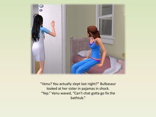 “Venu? You actually slept last night?” Bulbasaur
   looked at her sister in pajamas in shock.
“Yep.” Venu waved, “Can’t chat gotta go fix the
                   bathtub.”
 