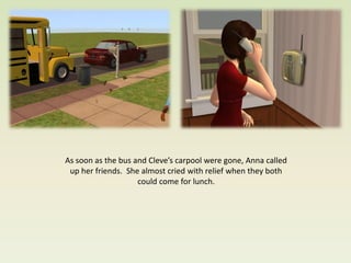 As soon as the bus and Cleve’s carpool were gone, Anna called
 up her friends. She almost cried with relief when they both
                    could come for lunch.
 