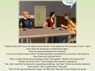 “Well she said, that I must not replace what was lost.” Anna sighed she felt silly about it now. “I don’t
                           know what she meant but it’s bothered for days.”
                              Pony was quiet and picked at her sandwich.
 “I’m not sure what it means either.” Ani-Mei admitted a puzzled frown on her face, “But cheer up
                                    Anna, Pony and I will look into it.”
     “Yeah, Ani-Mei will do some snooping around.” Pony agreed. “Witches they always infer. “
                 “Should I not let her over?” Anna fretted, Cleve wouldn’t understand.
“No, I don’t want her to know we’re suspecting something. And I don’t think she actually intends to
                             harm anyone. She is a good witch.” Pony said.
    “Tell us if she says anything else creepy.” Ani-Mei said, “Now tell us how the girls are doing.”
 