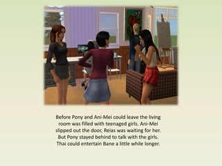 Before Pony and Ani-Mei could leave the living
  room was filled with teenaged girls. Ani-Mei
slipped out the door, Reias was waiting for her.
 But Pony stayed behind to talk with the girls.
Thai could entertain Bane a little while longer.
 