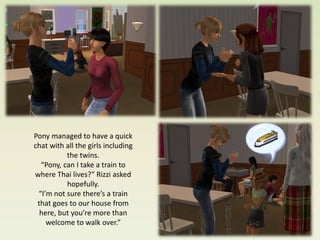 Pony managed to have a quick
chat with all the girls including
          the twins.
  “Pony, can I take a train to
where Thai lives?” Rizzi asked
          hopefully.
 “I’m not sure there’s a train
 that goes to our house from
  here, but you’re more than
    welcome to walk over.”
 