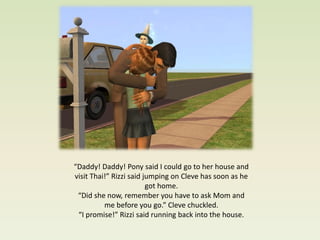 “Daddy! Daddy! Pony said I could go to her house and
visit Thai!” Rizzi said jumping on Cleve has soon as he
                         got home.
 “Did she now, remember you have to ask Mom and
          me before you go.” Cleve chuckled.
 “I promise!” Rizzi said running back into the house.
 