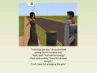 “I see Rizzi got you.” Anna chuckled
      seeing Cleve’s rumpled suit.
  “Yeah, wish I had half her energy.”
Cleve said ruefully, “Have fun at work
                 tonight.”
 “I will, have fun wrangling the girls.”
 