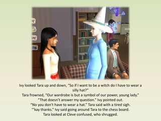 Ivy looked Tara up and down, “So if I want to be a witch do I have to wear a
                                    silly hat?”
  Tara frowned, “Our wardrobe is but a symbol of our power, young lady.”
             “That doesn’t answer my question.” Ivy pointed out.
        “No you don’t have to wear a hat.” Tara said with a tired sigh.
         “’kay thanks.” Ivy said going around Tara to the chess board.
                 Tara looked at Cleve confused, who shrugged.
 