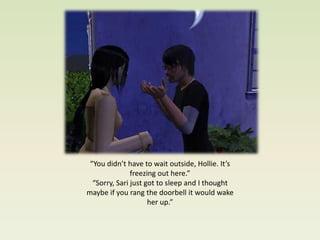 “You didn’t have to wait outside, Hollie. It’s
               freezing out here.”
  “Sorry, Sari just got to sleep and I thought
maybe if you rang the doorbell it would wake
                     her up.”
 