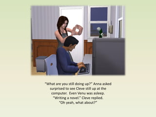 “What are you still doing up?” Anna asked
  surprised to see Cleve still up at the
   computer. Even Venu was asleep.
    “Writing a novel.” Cleve replied.
        “Oh yeah, what about?”
 