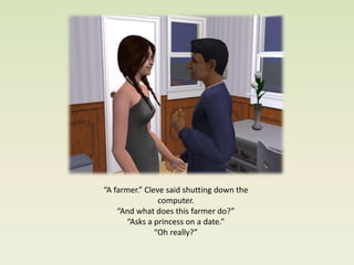 “A farmer.” Cleve said shutting down the
                computer.
    “And what does this farmer do?”
      “Asks a princess on a date.”
               “Oh really?”
 