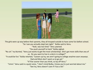The girls were up way before their parents, they all trouped outside to have some fun before school.
                      “So I see you actually slept last night.” Bulba said to Venu.
                                   “Yeah, was too tired.” Venu yawned.
                               “You push yourself to hard.” Bulba sighed.
“Nu uh.” Ivy blurted, “Venu just wants to get the most scholarships. She’s got more skills than any of
                             us. Do you want to live in a dorm in college?”
 “It could be fun.” Bulba retorted, “Loosen up Ivy, we aren’t going to college anytime soon anyways.
                                 Dad and Mom don’t want us to go yet.”
                            “It’ll be sooner than you think, so lay off Venu.”
    “Umm.” Venu said in a quiet voice, “I don’t mind Bulba, I know you’re just worried about me.”
                                “See Ivy, Venu doesn’t care if I fuss a bit.”
 