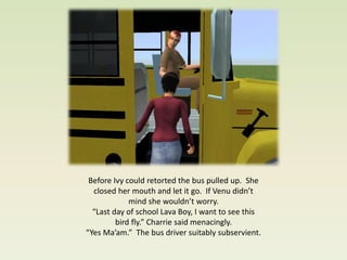 Before Ivy could retorted the bus pulled up. She
  closed her mouth and let it go. If Venu didn’t
             mind she wouldn’t worry.
  “Last day of school Lava Boy, I want to see this
         bird fly.” Charrie said menacingly.
“Yes Ma’am.” The bus driver suitably subservient.
 