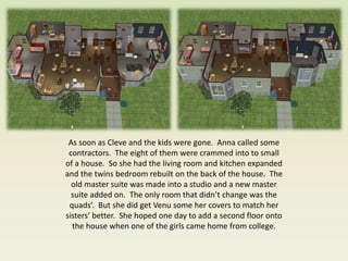 As soon as Cleve and the kids were gone. Anna called some
 contractors. The eight of them were crammed into to small
of a house. So she had the living room and kitchen expanded
and the twins bedroom rebuilt on the back of the house. The
  old master suite was made into a studio and a new master
  suite added on. The only room that didn’t change was the
 quads’. But she did get Venu some her covers to match her
sisters’ better. She hoped one day to add a second floor onto
  the house when one of the girls came home from college.
 