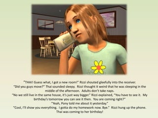 “THAI! Guess what, I got a new room!” Rizzi shouted gleefully into the receiver.
 “Did you guys move?” Thai sounded sleepy. Rizzi thought it weird that he was sleeping in the
                          middle of the afternoon. Adults don’t take naps.
“No we still live in the same house, it’s just way bigger.” Rizzi explained, “You have to see it. My
                 birthday’s tomorrow you can see it then. You are coming right?”
                              “Yeah, Pony told me about it yesterday.”
 “Cool, I’ll show you everything. I gotta do my homework now. Bye.” Rizzi hung up the phone.
                                 Thai was coming to her birthday!
 