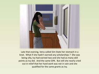 Late that evening, Venu called Sim State her stomach in a
 knot. What if she hadn’t earned any scholarships ? She was
   being silly, Ivy had earned two and she had as many skill
points as Ivy did. And the same GPA. But still she nearly cried
   out in relief that her hard work was not in vain and she
               qualified for the same grants as Ivy.
 