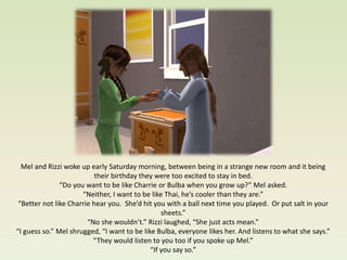 Mel and Rizzi woke up early Saturday morning, between being in a strange new room and it being
                           their birthday they were too excited to stay in bed.
               “Do you want to be like Charrie or Bulba when you grow up?” Mel asked.
                      “Neither, I want to be like Thai, he’s cooler than they are.”
 “Better not like Charrie hear you. She’d hit you with a ball next time you played. Or put salt in your
                                                 sheets.”
                        “No she wouldn’t.” Rizzi laughed, “She just acts mean.”
“I guess so.” Mel shrugged, “I want to be like Bulba, everyone likes her. And listens to what she says.”
                          “They would listen to you too if you spoke up Mel.”
                                             “If you say so.”
 