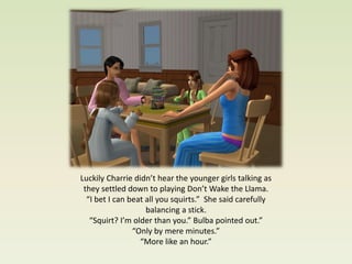 Luckily Charrie didn’t hear the younger girls talking as
 they settled down to playing Don’t Wake the Llama.
  “I bet I can beat all you squirts.” She said carefully
                    balancing a stick.
   “Squirt? I’m older than you.” Bulba pointed out.”
                “Only by mere minutes.”
                  “More like an hour.”
 