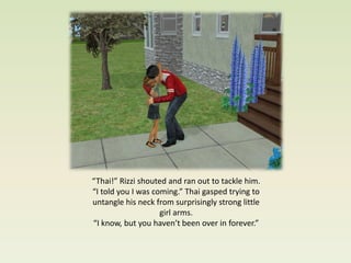 “Thai!” Rizzi shouted and ran out to tackle him.
“I told you I was coming.” Thai gasped trying to
untangle his neck from surprisingly strong little
                    girl arms.
“I know, but you haven’t been over in forever.”
 