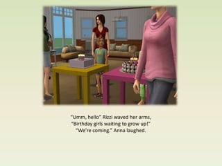 “Umm, hello” Rizzi waved her arms,
“Birthday girls waiting to grow up!”
  “We’re coming.” Anna laughed.
 