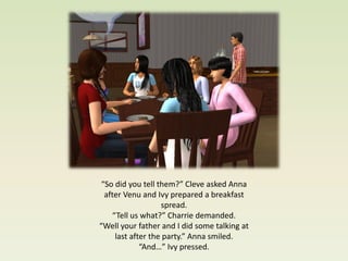 “So did you tell them?” Cleve asked Anna
  after Venu and Ivy prepared a breakfast
                   spread.
    “Tell us what?” Charrie demanded.
“Well your father and I did some talking at
     last after the party.” Anna smiled.
             “And…” Ivy pressed.
 