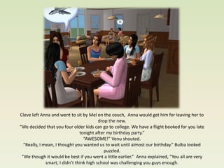 Cleve left Anna and went to sit by Mel on the couch, Anna would get him for leaving her to
                                          drop the new.
“We decided that you four older kids can go to college. We have a flight booked for you late
                                tonight after my birthday party.”
                                  “AWESOME!” Venu shouted.
  “Really, I mean, I thought you wanted us to wait until almost our birthday.” Bulba looked
                                             puzzled.
 “We though it would be best if you went a little earlier.” Anna explained, “You all are very
              smart, I didn’t think high school was challenging you guys enough.
 