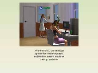 After breakfast, Mel and Rizzi
 applied for scholarships too,
maybe their parents would let
      them go early too.
 