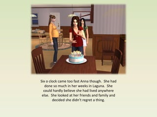 Six o clock came too fast Anna though. She had
   done so much in her weeks in Laguna. She
  could hardly believe she had lived anywhere
 else. She looked at her friends and family and
        decided she didn’t regret a thing.
 