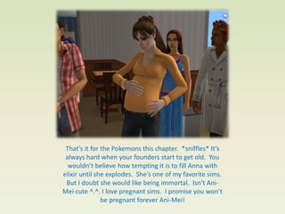 That’s it for the Pokemons this chapter. *sniffles* It’s
 always hard when your founders start to get old. You
  wouldn’t believe how tempting it is to fill Anna with
elixir until she explodes. She’s one of my favorite sims.
 But I doubt she would like being immortal. Isn’t Ani-
Mei cute ^.^. I love pregnant sims. I promise you won’t
               be pregnant forever Ani-Mei!
 