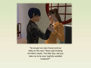 “So we got our own house and our
 baby on the way.” Reias said stroking
Ani-Mei’s cheek, “Ani-Mei Star, will you
 take me to be your lawfully wedded
             husband?”
 