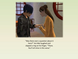 “Was there ever a question about it
    here?” Ani-Mei laughed and
slipped a ring on his finger, “There.
    You’ll all mine in this verse.”
 