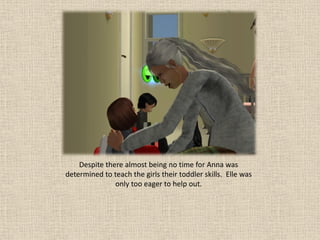 Despite there almost being no time for Anna was
determined to teach the girls their toddler skills. Elle was
               only too eager to help out.
 